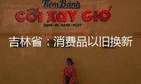 吉林省：消费品以旧换新政策显效 累计拉动销售额超100亿元